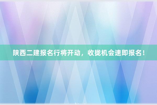 陕西二建报名行将开动，收拢机会速即报名！