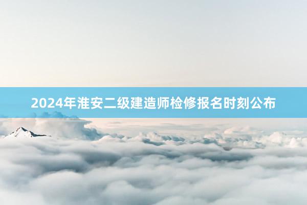2024年淮安二级建造师检修报名时刻公布