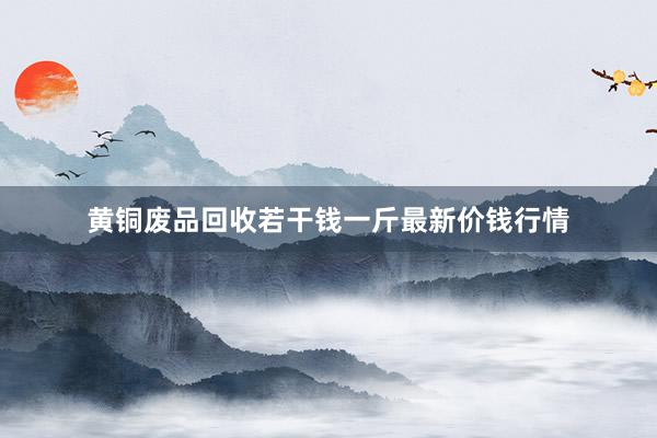 黄铜废品回收若干钱一斤最新价钱行情