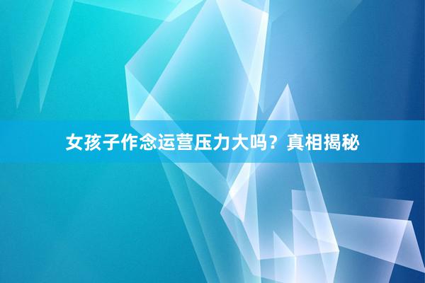 女孩子作念运营压力大吗？真相揭秘