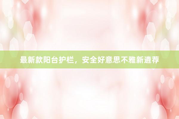 最新款阳台护栏，安全好意思不雅新遴荐