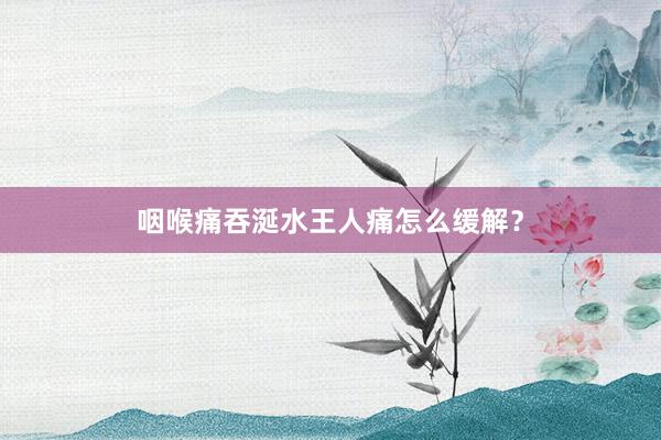 咽喉痛吞涎水王人痛怎么缓解？