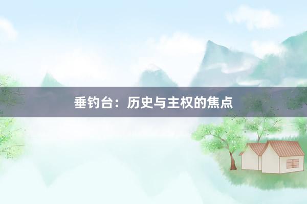 垂钓台:历史与主权的焦点